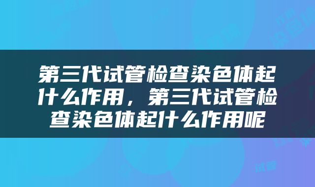 第三代试管检查染色体起什么作用，第三代试管检查染色体起什么作用呢