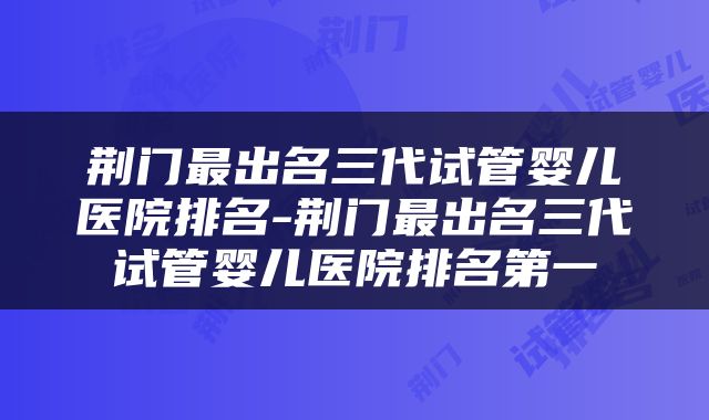 荆门最出名三代试管婴儿医院排名-荆门最出名三代试管婴儿医院排名第一