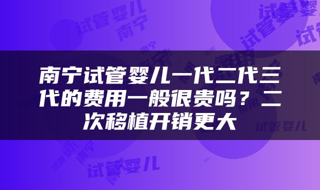 南宁试管婴儿一代二代三代的费用一般很贵吗？二次移植开销更大
