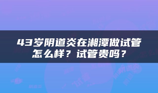 43岁阴道炎在湘潭做试管怎么样？试管贵吗？