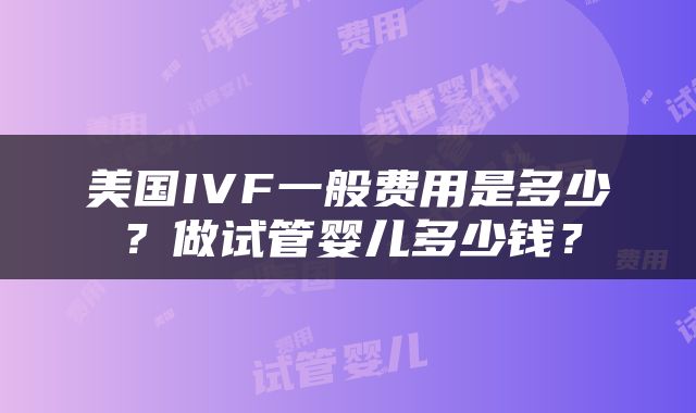 美国IVF一般费用是多少？做试管婴儿多少钱？