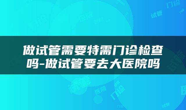 做试管需要特需门诊检查吗-做试管要去大医院吗