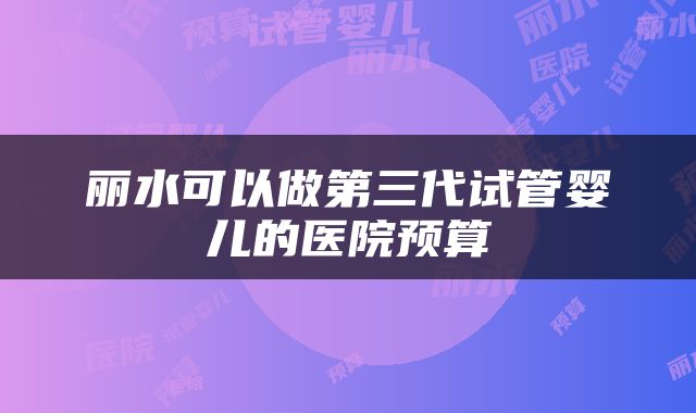 丽水可以做第三代试管婴儿的医院预算