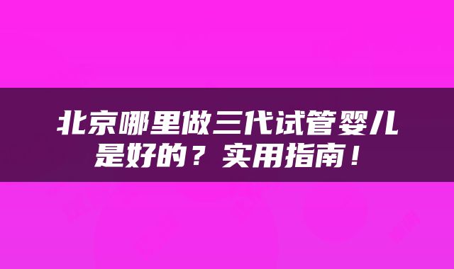 北京哪里做三代试管婴儿是好的？实用指南！