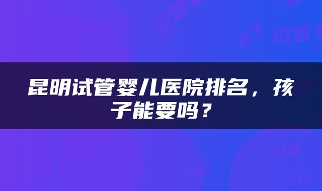 昆明试管婴儿医院排名，孩子能要吗？
