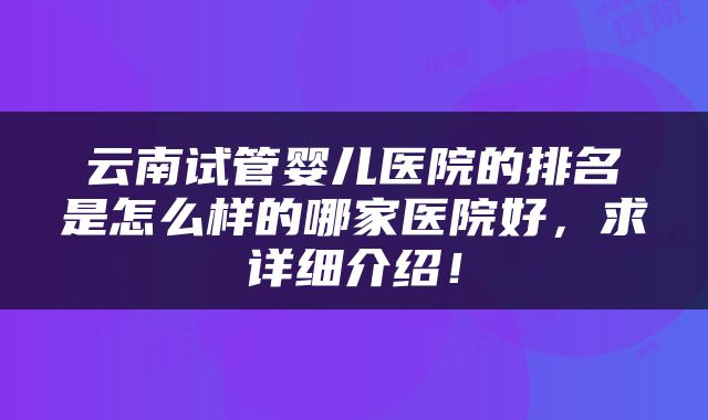 云南试管婴儿医院的排名是怎么样的哪家医院好，求详细介绍！