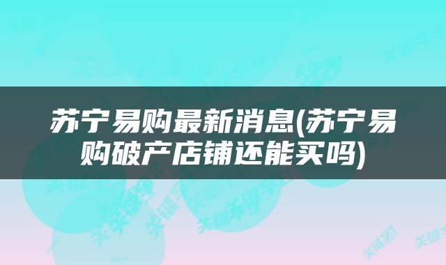 苏宁易购最新消息(苏宁易购破产店铺还能买吗)