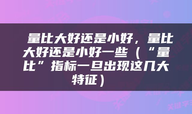  量比大好还是小好，量比大好还是小好一些（“量比”指标一旦出现这几大特征） 