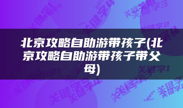 北京攻略自助游带孩子(北京攻略自助游带孩子带父母)