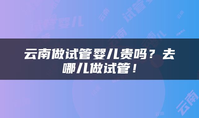 云南做试管婴儿贵吗？去哪儿做试管！