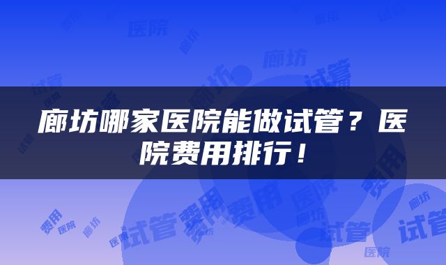 廊坊哪家医院能做试管？医院费用排行！