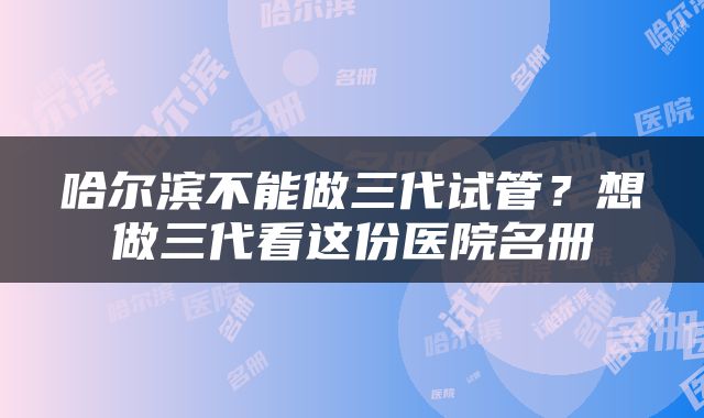 哈尔滨不能做三代试管？想做三代看这份医院名册