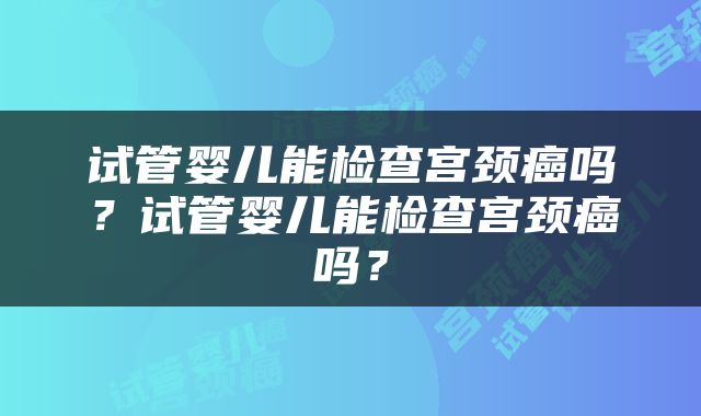 试管婴儿能检查宫颈癌吗？试管婴儿能检查宫颈癌吗？