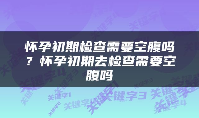 怀孕初期检查需要空腹吗？怀孕初期去检查需要空腹吗