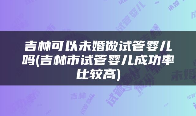 吉林可以未婚做试管婴儿吗(吉林市试管婴儿成功率比较高)