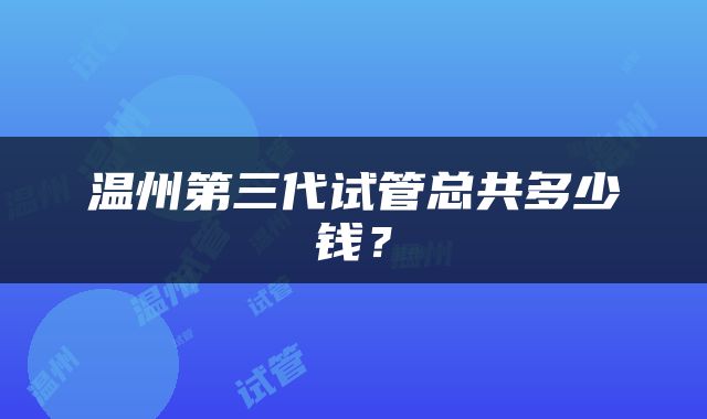 温州第三代试管总共多少钱？
