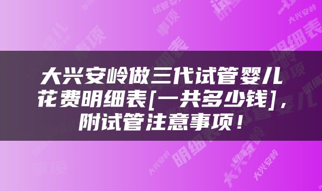 大兴安岭做三代试管婴儿花费明细表[一共多少钱]，附试管注意事项！