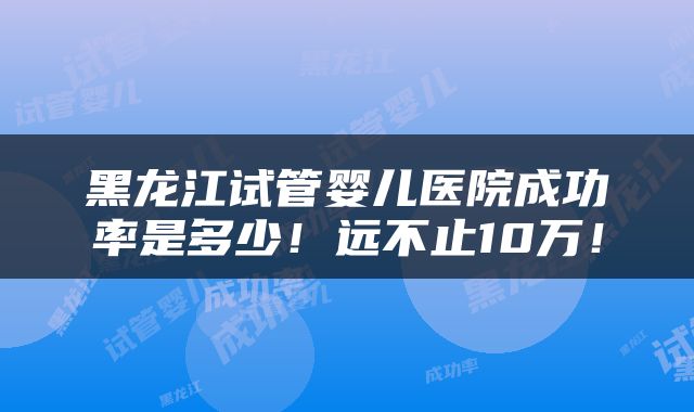 黑龙江试管婴儿医院成功率是多少！远不止10万！