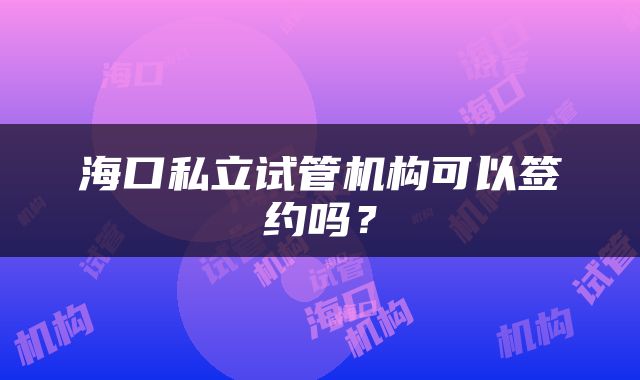 海口私立试管机构可以签约吗？