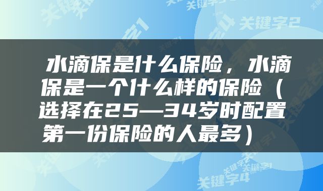  水滴保是什么保险，水滴保是一个什么样的保险（选择在25—34岁时配置第一份保险的人最多） 