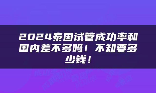 2024泰国试管成功率和国内差不多吗！不知要多少钱！