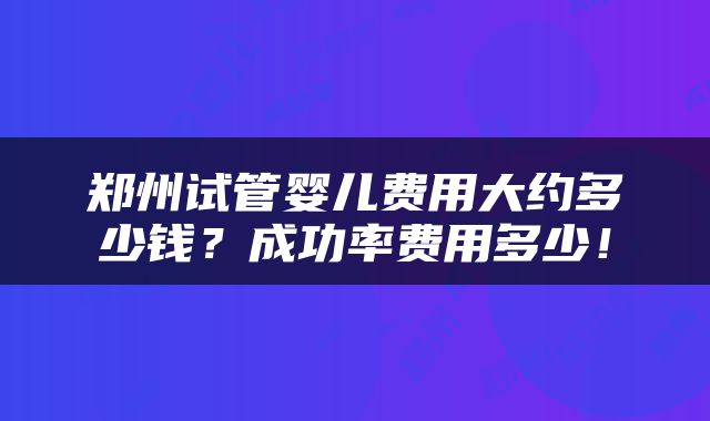 郑州试管婴儿费用大约多少钱？成功率费用多少！