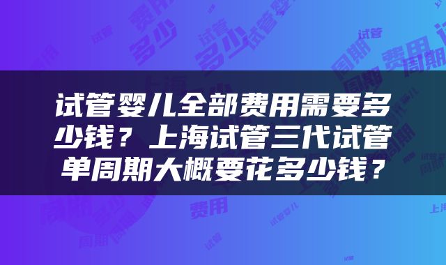 试管婴儿全部费用需要多少钱？上海试管三代试管单周期大概要花多少钱？