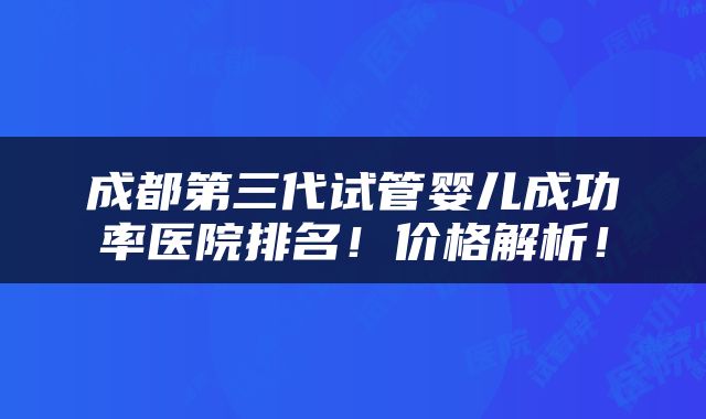 成都第三代试管婴儿成功率医院排名！价格解析！