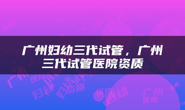 广州妇幼三代试管，广州三代试管医院资质