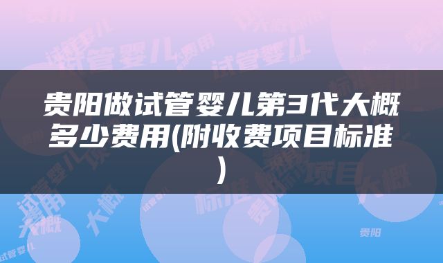 贵阳做试管婴儿第3代大概多少费用(附收费项目标准)