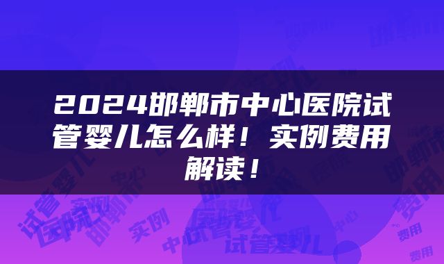 2024邯郸市中心医院试管婴儿怎么样！实例费用解读！