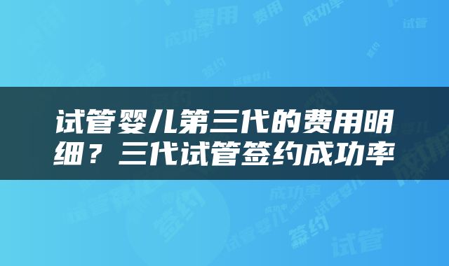 试管婴儿第三代的费用明细？三代试管签约成功率