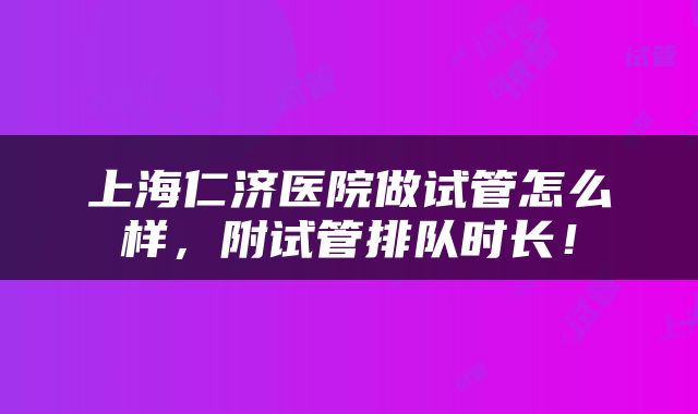 上海仁济医院做试管怎么样，附试管排队时长！