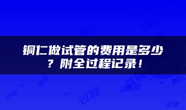 铜仁做试管的费用是多少？附全过程记录！