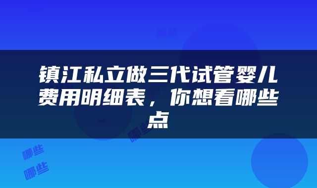 镇江私立做三代试管婴儿费用明细表，你想看哪些点