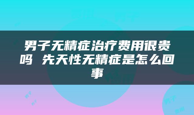 男子无精症治疗费用很贵吗 先天性无精症是怎么回事