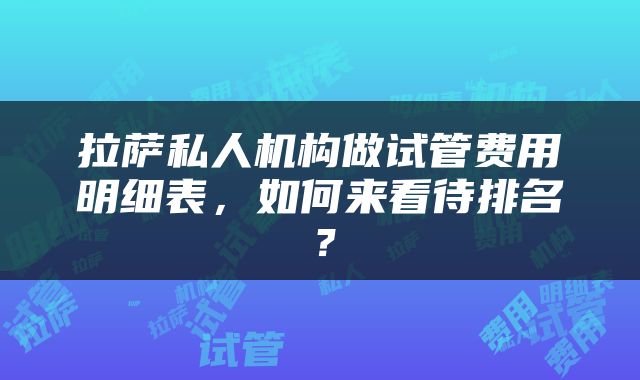 拉萨私人机构做试管费用明细表，如何来看待排名？