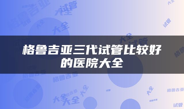 格鲁吉亚三代试管比较好的医院大全