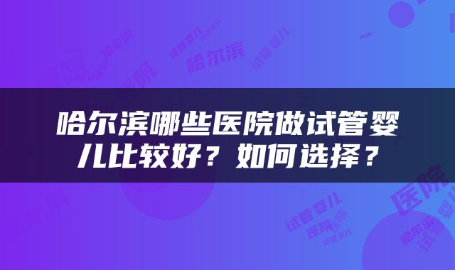 哈尔滨哪些医院做试管婴儿比较好？如何选择？