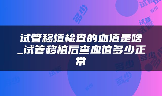 试管移植检查的血值是啥_试管移植后查血值多少正常