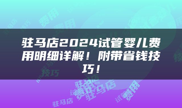 驻马店2024试管婴儿费用明细详解！附带省钱技巧！