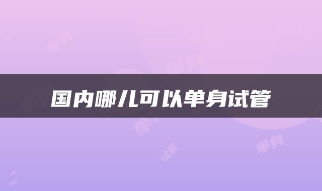 国内哪儿可以单身试管