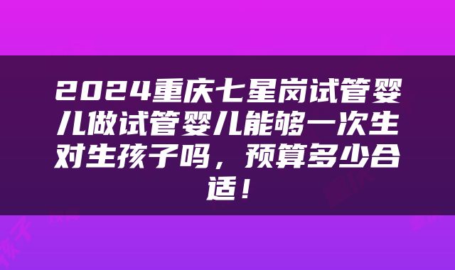 2024重庆七星岗试管婴儿做试管婴儿能够一次生对生孩子吗，预算多少合适！