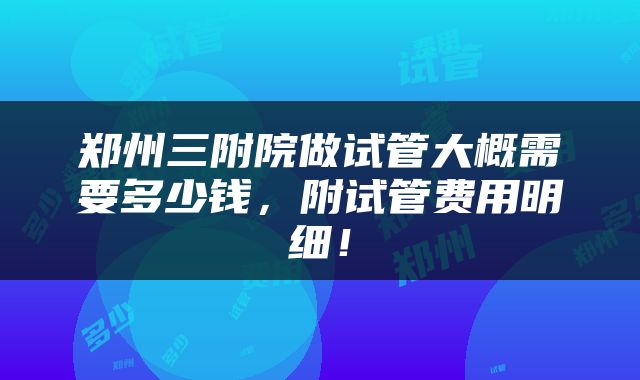 郑州三附院做试管大概需要多少钱，附试管费用明细！