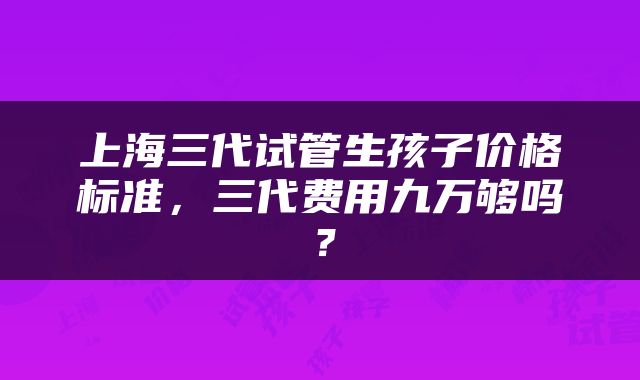 上海三代试管生孩子价格标准，三代费用九万够吗？