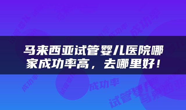 马来西亚试管婴儿医院哪家成功率高，去哪里好！