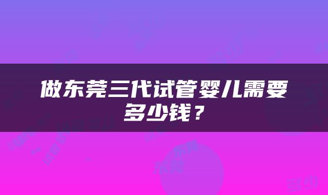 做东莞三代试管婴儿需要多少钱？