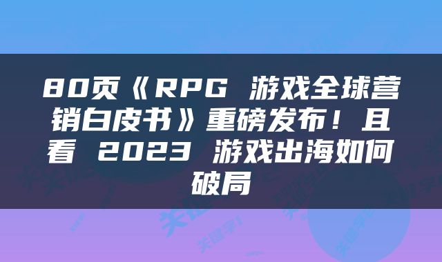 80页《RPG 游戏全球营销白皮书》重磅发布！且看 2023 游戏出海如何破局