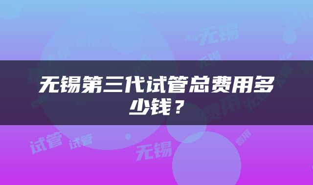 无锡第三代试管总费用多少钱？
