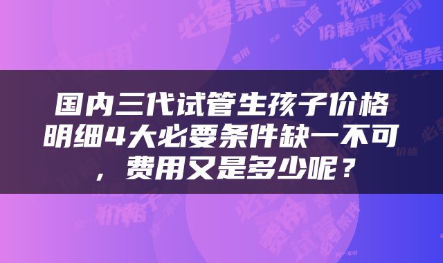 国内三代试管生孩子价格明细4大必要条件缺一不可，费用又是多少呢？